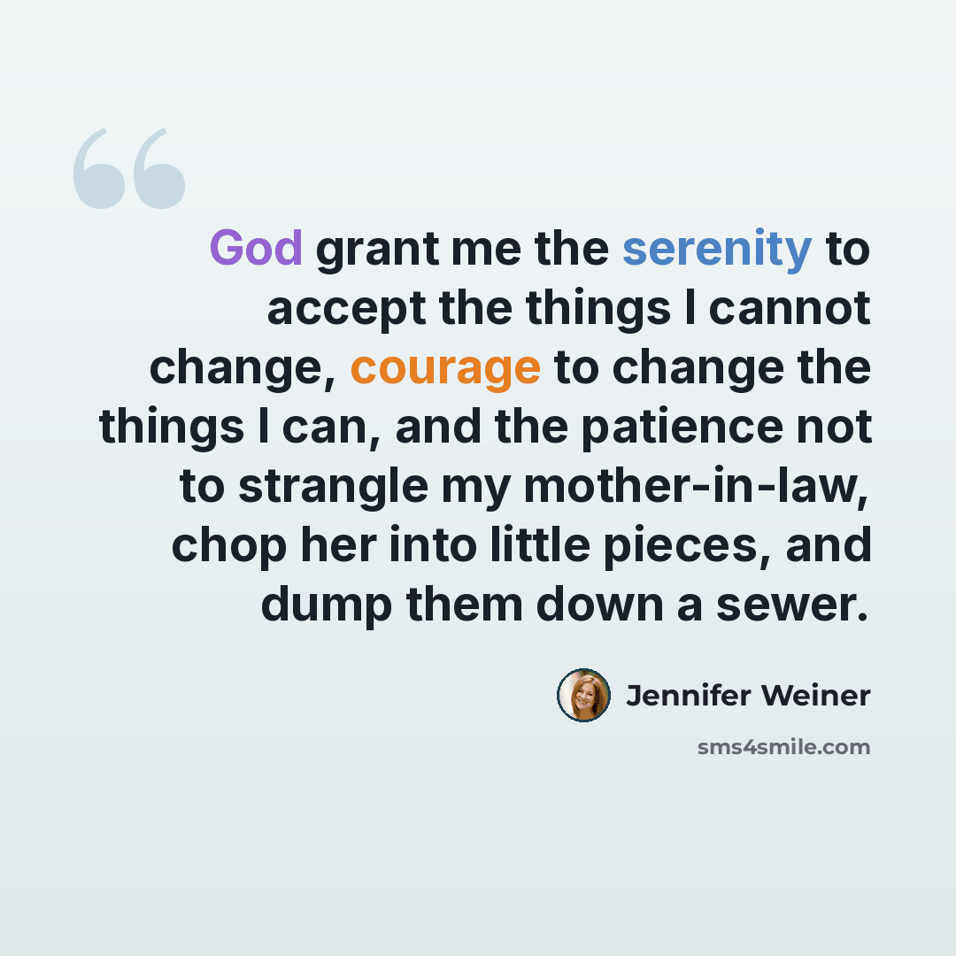 “God grant me the serenity to accept the things I cannot change, courage to change the things I can, and the patience not to strangle my mother-in-law, chop her into little pieces, and dump them down a sewer.” quote by Jennifer Weiner