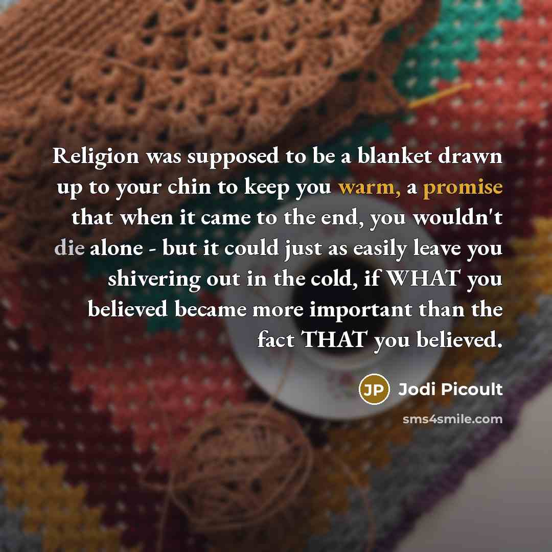 “Religion was supposed to be a blanket drawn up to your chin to keep you warm, a promise that when it came to the end, you wouldn't die alone - but it could just as easily leave you shivering out in the cold, if WHAT you believed became more important than the fact THAT you believed.” quote by Jodi Picoult