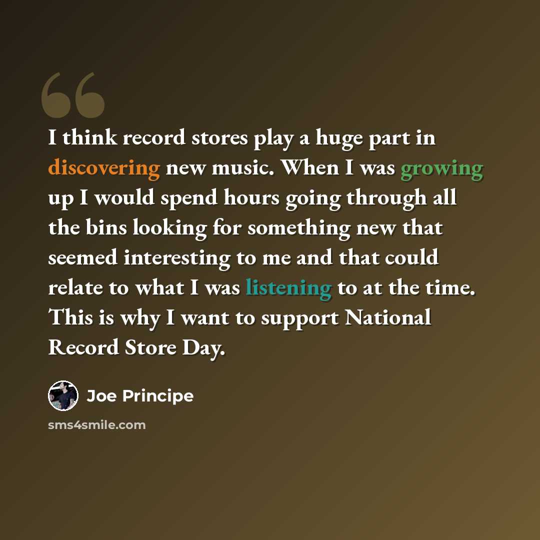 “I think record stores play a huge part in discovering new music. When I was growing up I would spend hours going through all the bins looking for something new that seemed interesting to me and that could relate to what I was listening to at the time. This is why I want to support National Record…” quote by Joe Principe