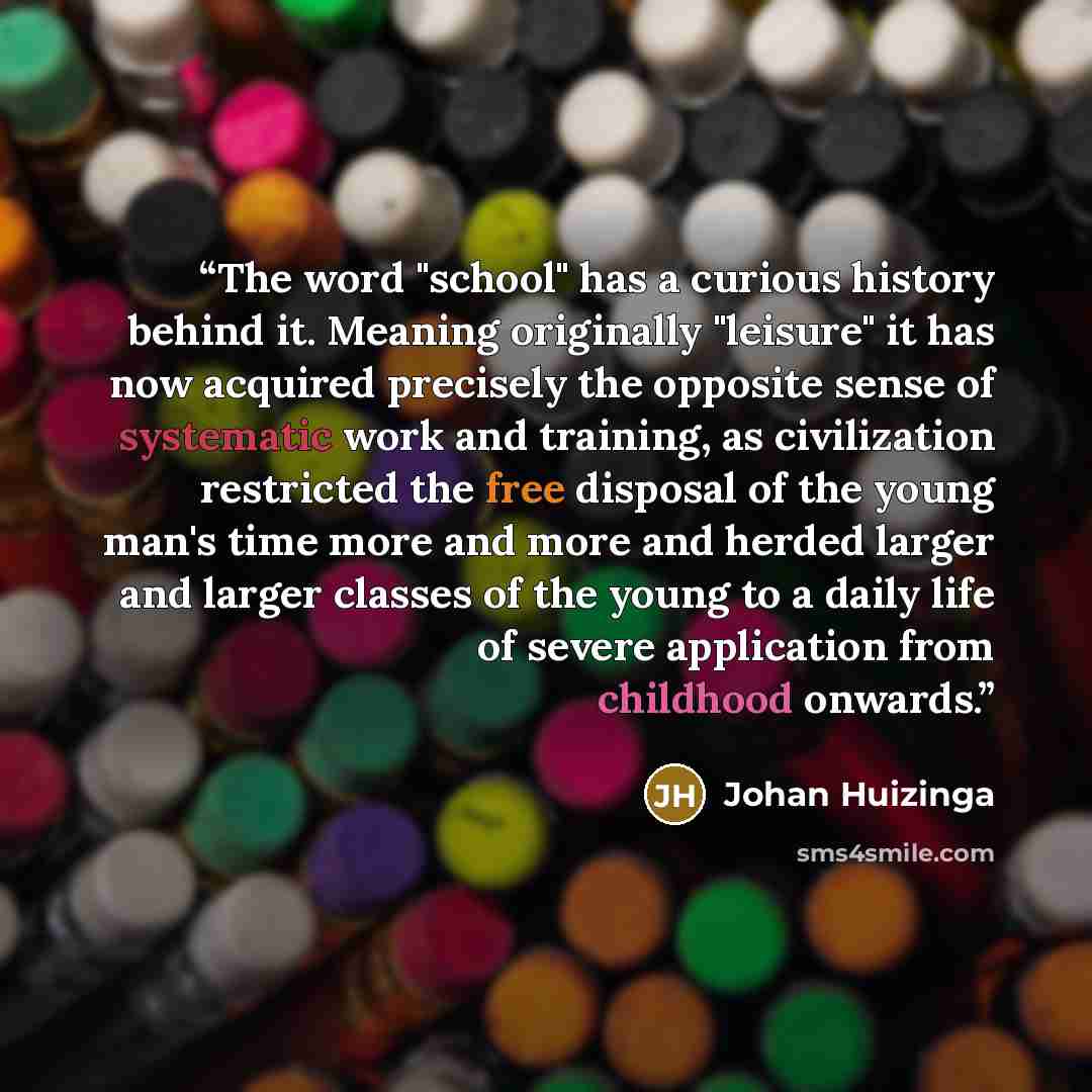 “The word "school" has a curious history behind it. Meaning originally "leisure" it has now acquired precisely the opposite sense of systematic work and training, as civilization restricted the free disposal of the young man's time more and more and herded larger and larger classes of the young to…” quote by Johan Huizinga