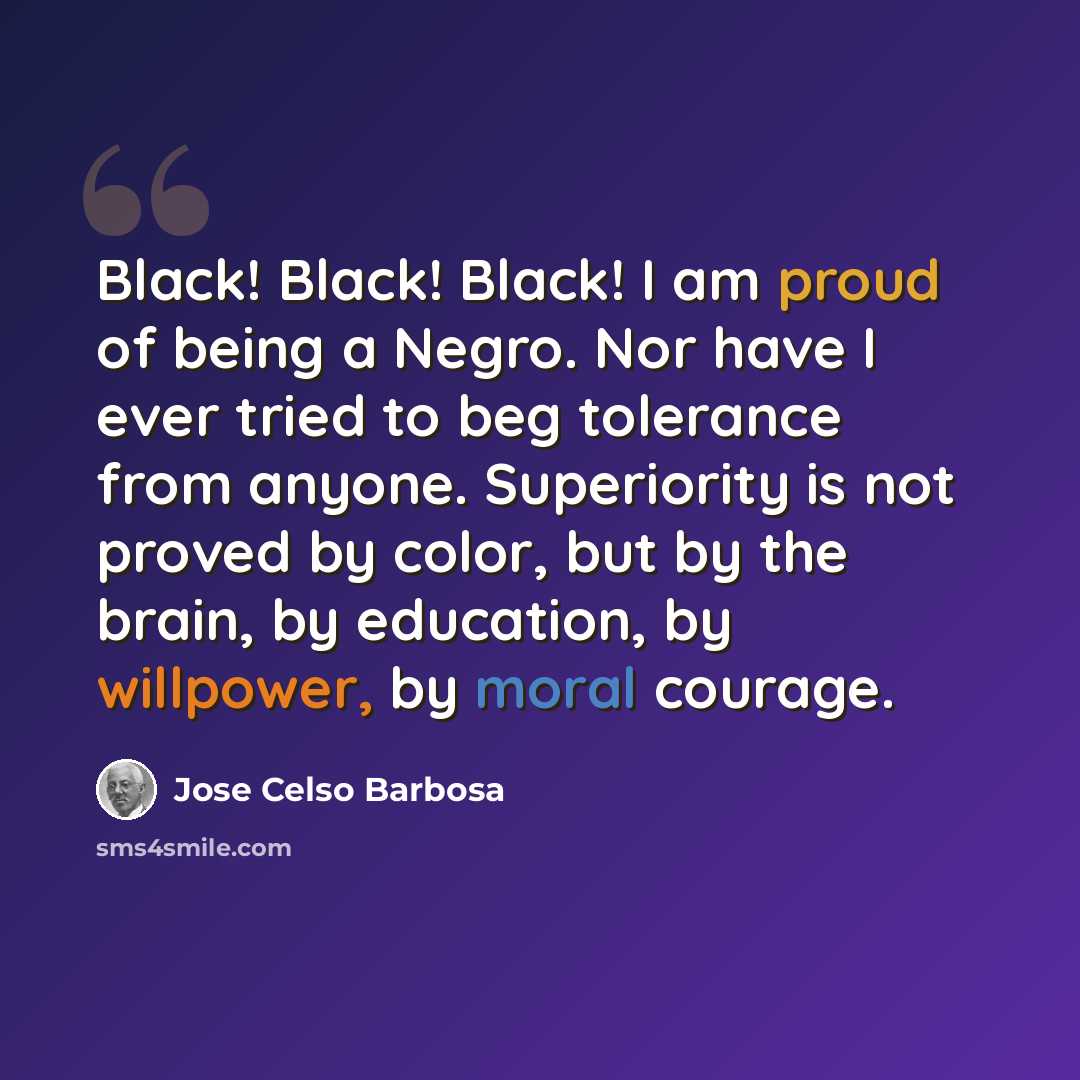 “Black! Black! Black! I am proud of being a Negro. Nor have I ever tried to beg tolerance from anyone. Superiority is not proved by color, but by the brain, by education, by willpower, by moral courage.” quote by Jose Celso Barbosa