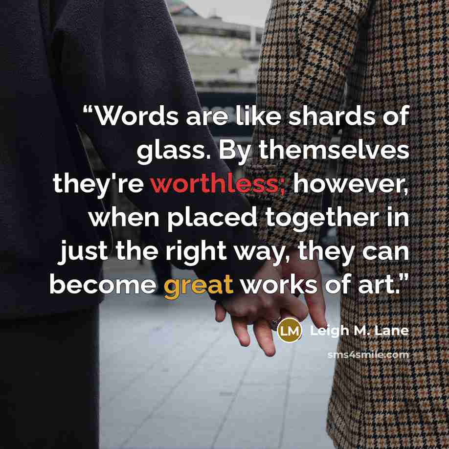 “Words are like shards of glass. By themselves they're worthless; however, when placed together in just the right way, they can become great works of art.” quote by Leigh M. Lane