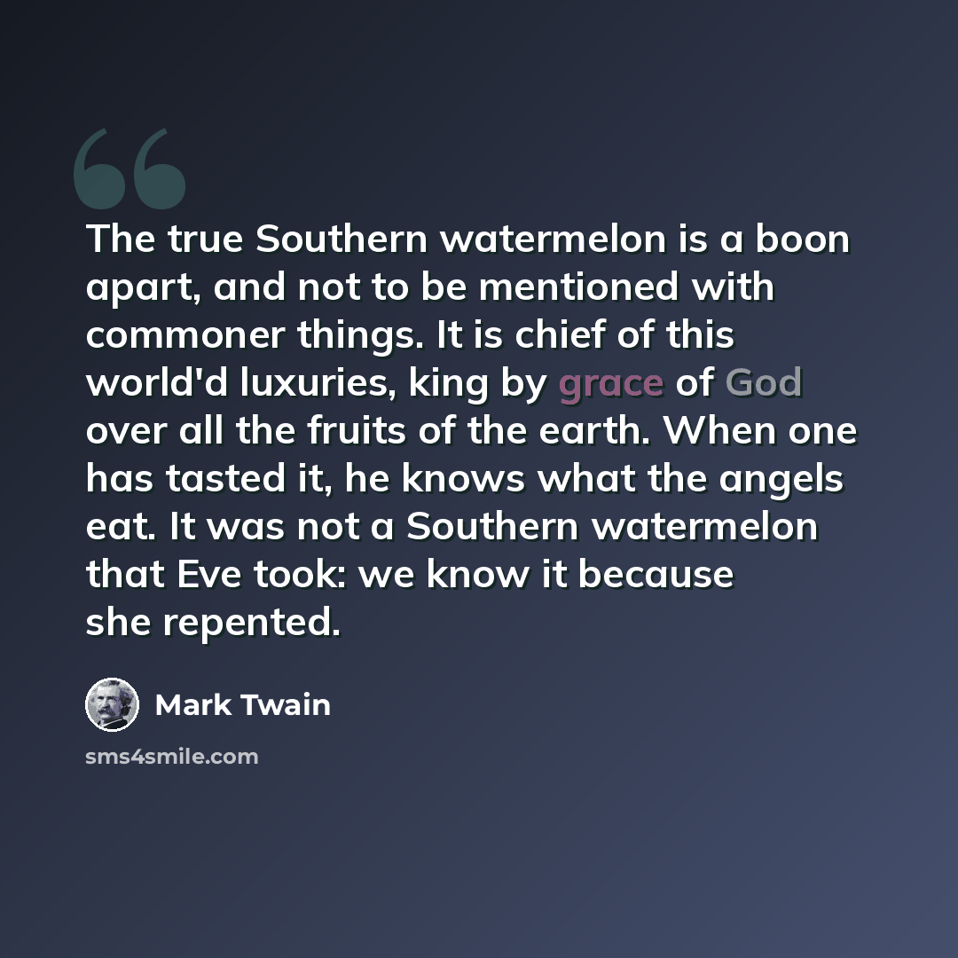 “The true Southern watermelon is a boon apart, and not to be mentioned with commoner things. It is chief of this world'd luxuries, king by grace of God over all the fruits of the earth. When one has tasted it, he knows what the angels eat. It was not a Southern watermelon that Eve took: we know it…” quote by Mark Twain