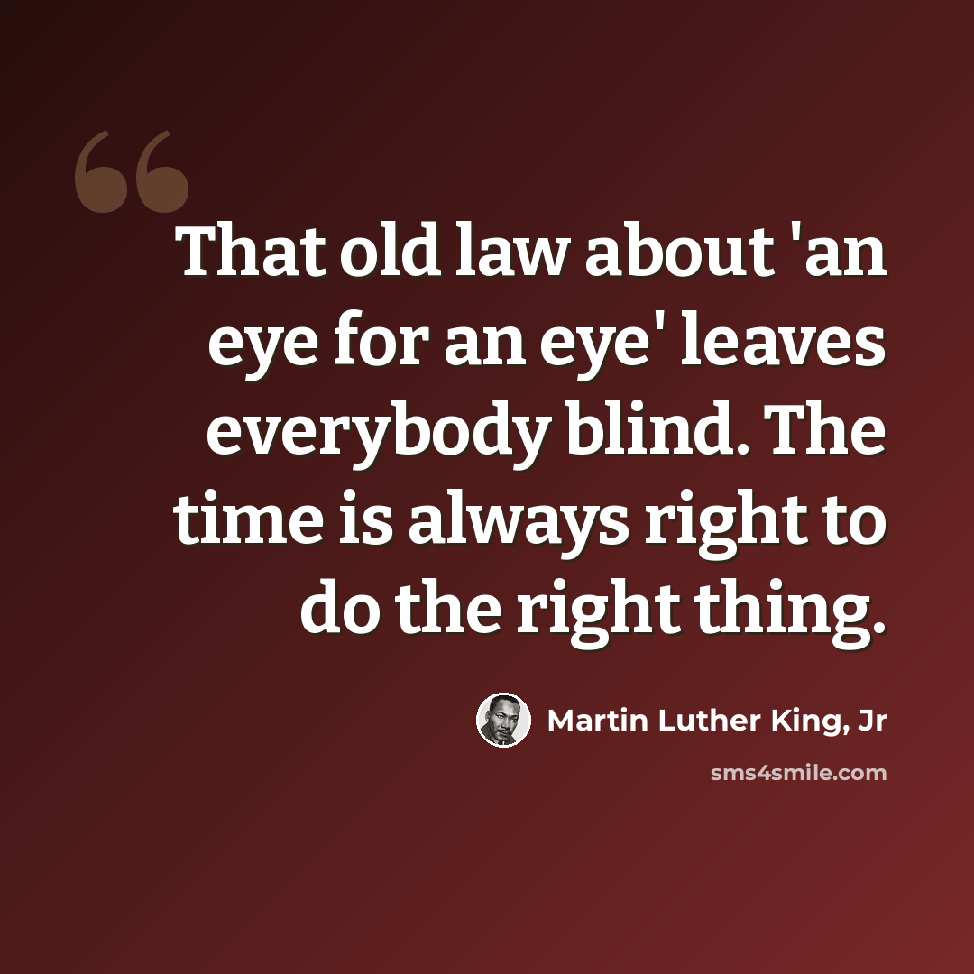 “That old law about 'an eye for an eye' leaves everybody blind. The time is always right to do the right thing.” quote by Martin Luther King, Jr