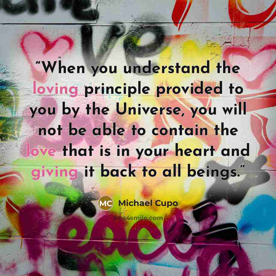 “When you understand the loving principle provided to you by the Universe, you will not be able to contain the love that is in your heart and giving it back to all beings.” quote by Michael Cupo