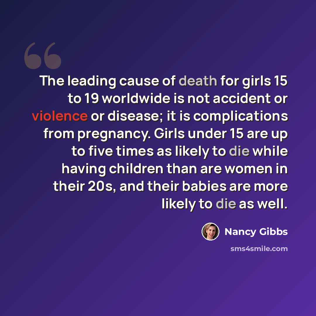 “The leading cause of death for girls 15 to 19 worldwide is not accident or violence or disease; it is complications from pregnancy. Girls under 15 are up to five times as likely to die while having children than are women in their 20s, and their babies are more likely to die as well.” quote by Nancy Gibbs