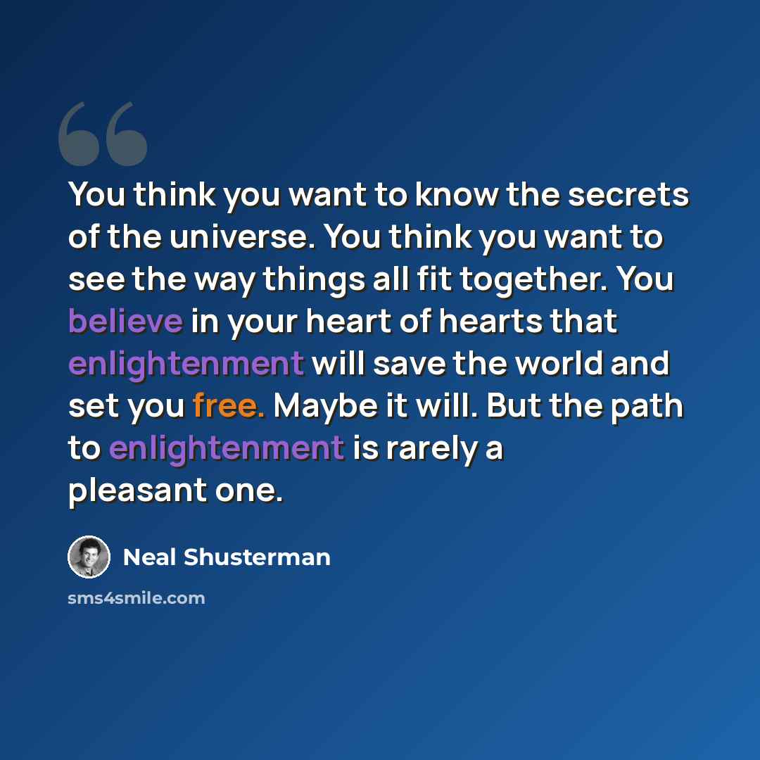 “You think you want to know the secrets of the universe. You think you want to see the way things all fit together. You believe in your heart of hearts that enlightenment will save the world and set you free. Maybe it will. But the path to enlightenment is rarely a pleasant one.” quote by Neal Shusterman