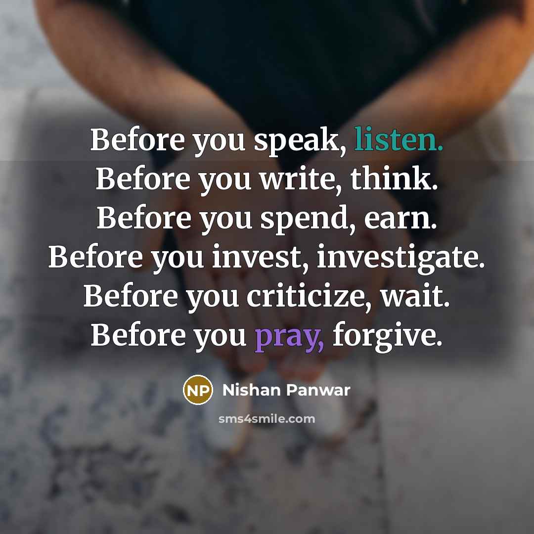 “Before you speak, listen. Before you write, think. Before you spend, earn. Before you invest, investigate. Before you criticize, wait. Before you pray, forgive.” quote by Nishan Panwar