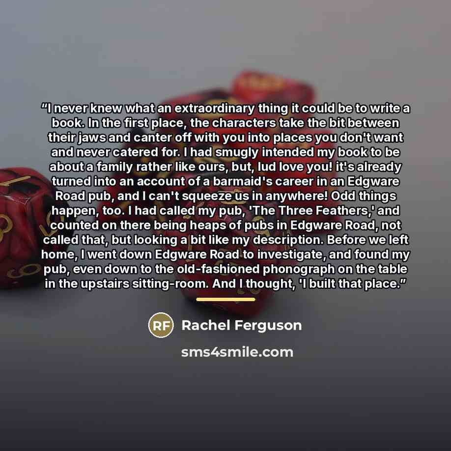 “I never knew what an extraordinary thing it could be to write a book. In the first place, the characters take the bit between their jaws and canter off with you into places you don't want and never catered for. I had smugly intended my book to be about a family rather like ours, but, lud love you!…” quote by Rachel Ferguson