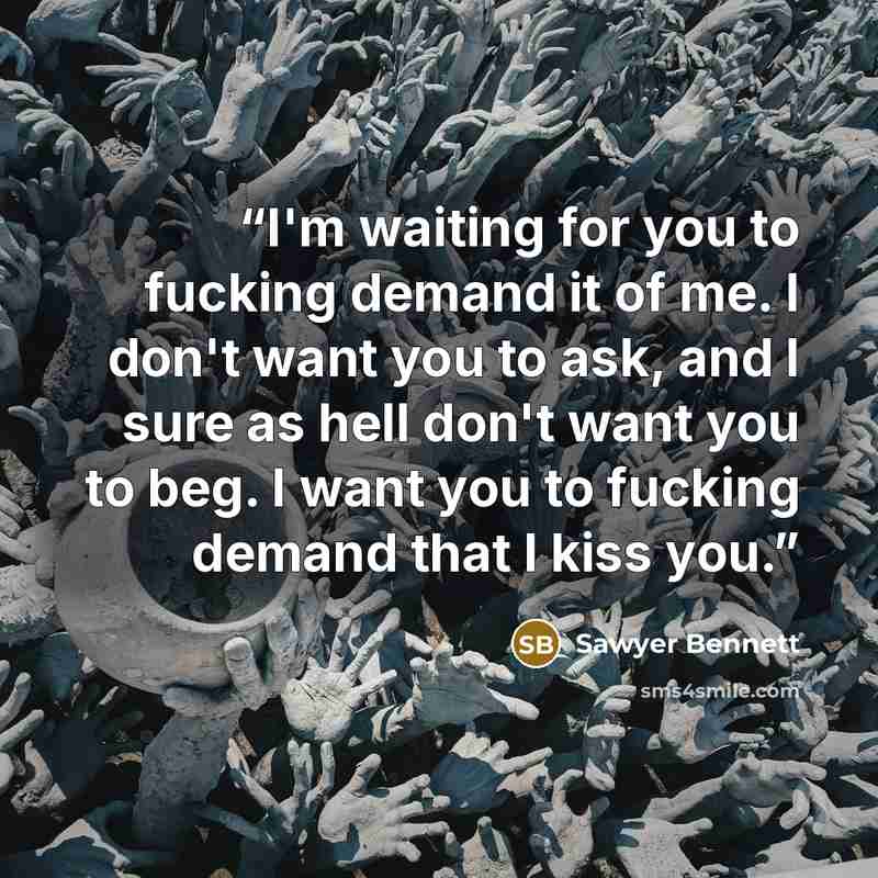 “I'm waiting for you to fucking demand it of me. I don't want you to ask, and I sure as hell don't want you to beg. I want you to fucking demand that I kiss you.” quote by Sawyer Bennett