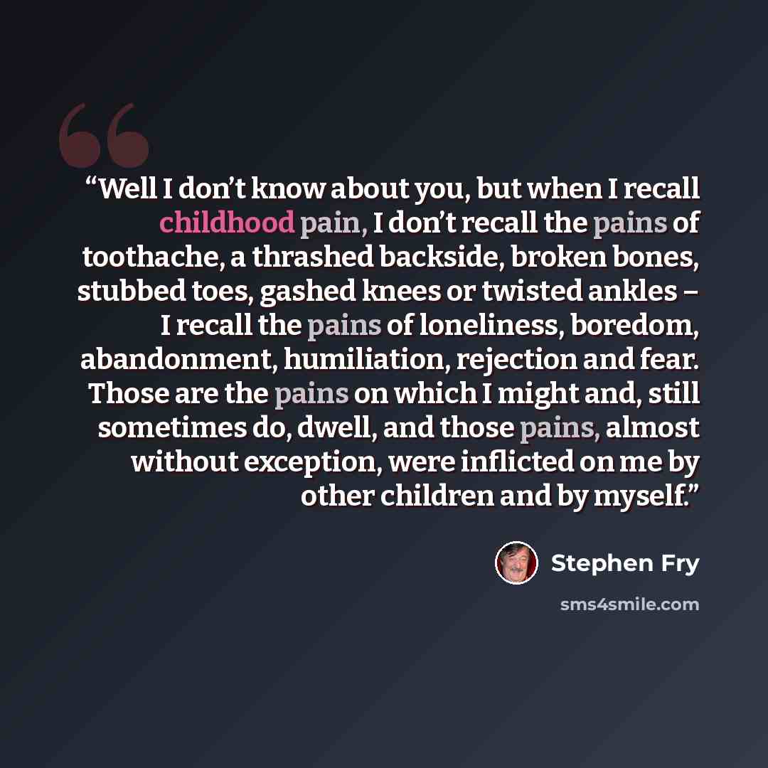 “Well I don’t know about you, but when I recall childhood pain, I don’t recall the pains of toothache, a thrashed backside, broken bones, stubbed toes, gashed knees or twisted ankles – I recall the pains of loneliness, boredom, abandonment, humiliation, rejection and fear. Those are the pains on…” quote by Stephen Fry