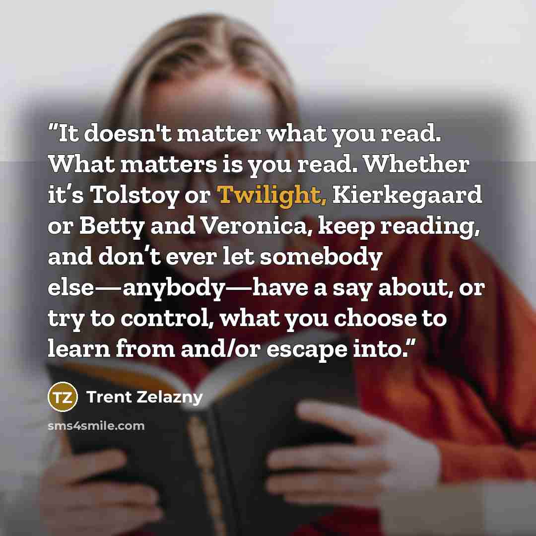 “It doesn't matter what you read. What matters is you read. Whether it’s Tolstoy or Twilight, Kierkegaard or Betty and Veronica, keep reading, and don’t ever let somebody else—anybody—have a say about, or try to control, what you choose to learn from and/or escape into.” quote by Trent Zelazny