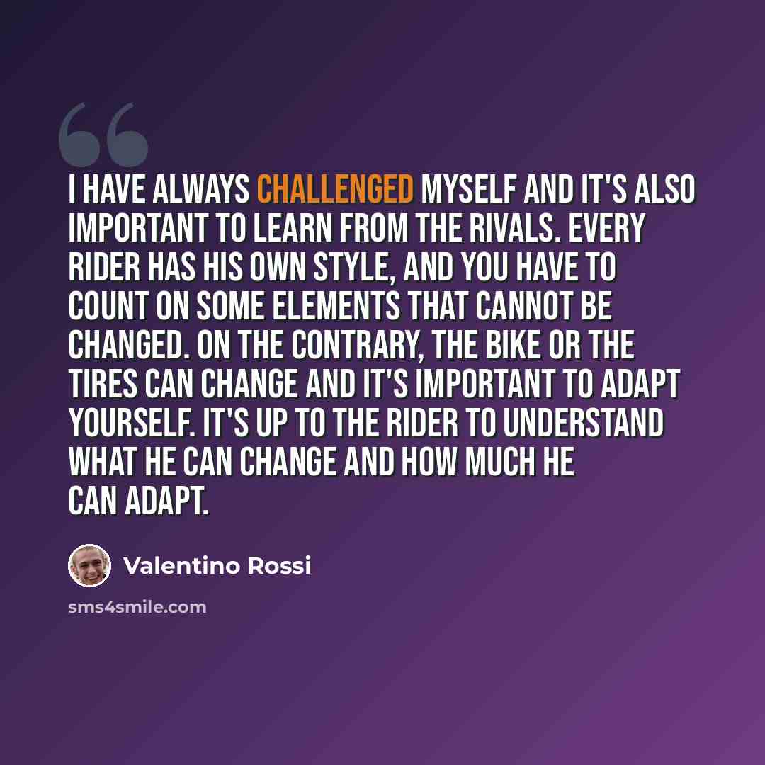 “I have always challenged myself and it's also important to learn from the rivals. Every rider has his own style, and you have to count on some elements that cannot be changed. On the contrary, the bike or the tires can change and it's important to adapt yourself. It's up to the rider to understand…” quote by Valentino Rossi