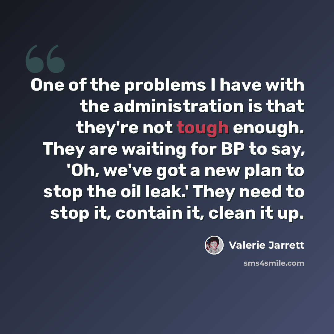 “One of the problems I have with the administration is that they're not tough enough. They are waiting for BP to say, 'Oh, we've got a new plan to stop the oil leak.' They need to stop it, contain it, clean it up.” quote by Valerie Jarrett