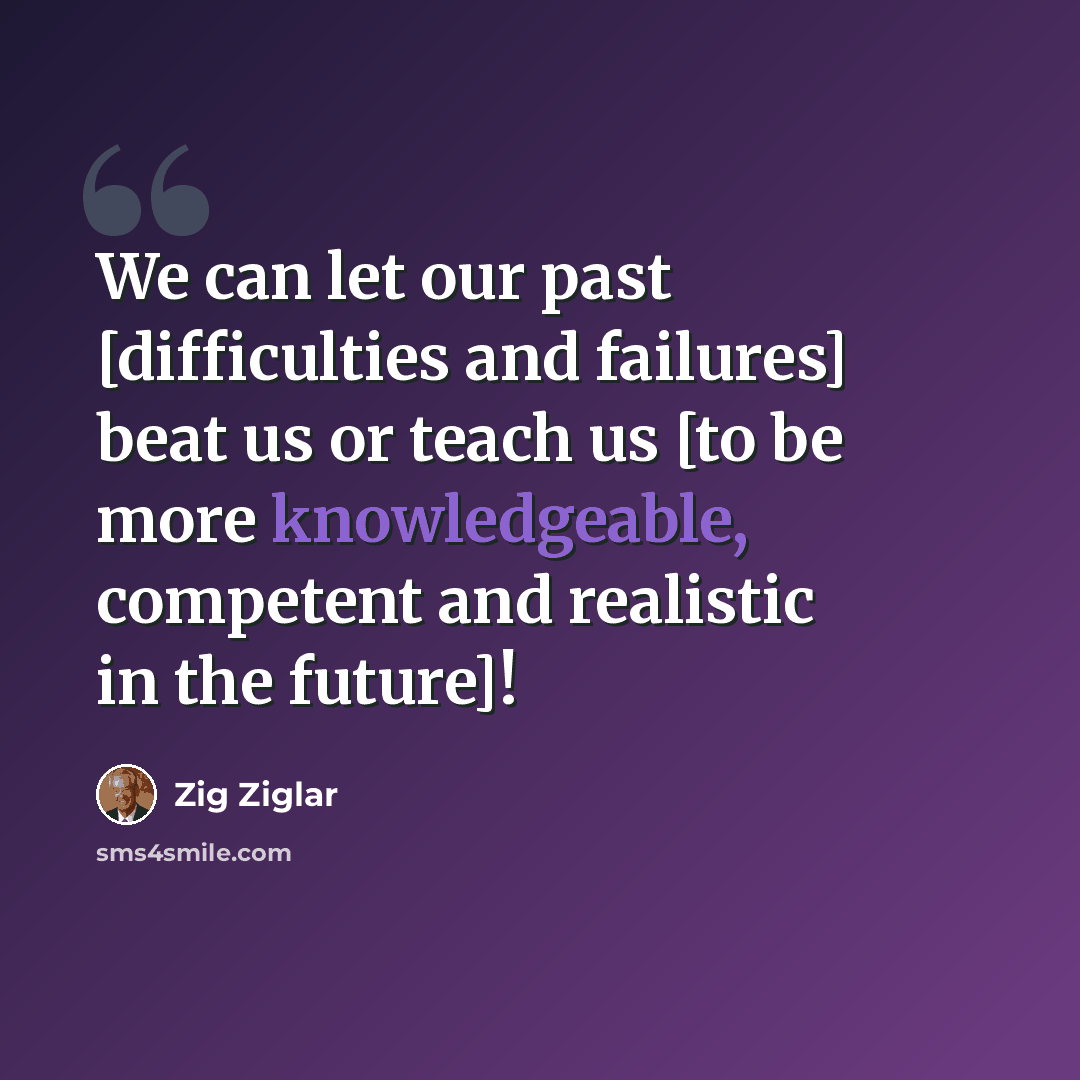 “We can let our past [difficulties and failures] beat us or teach us [to be more knowledgeable, competent and realistic in the future]!” quote by Zig Ziglar
