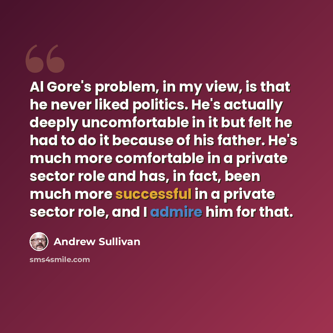 “Al Gore's problem, in my view, is that he never liked politics. He's actually deeply uncomfortable in it but felt he had to do it because of his father. He's much more comfortable in a private sector role and has, in fact, been much more successful in a private sector role, and I admire him for…” quote by Andrew Sullivan