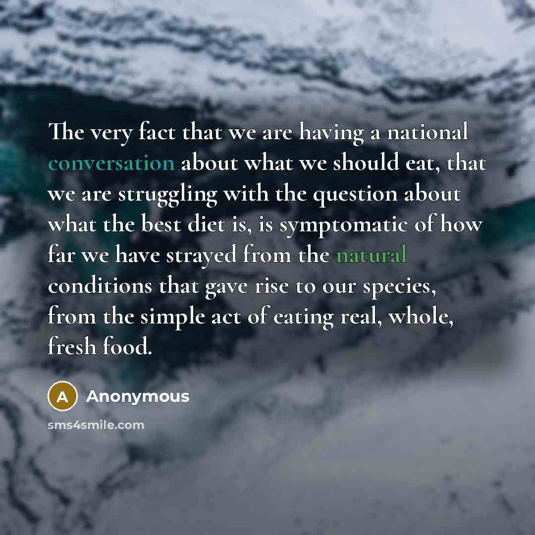 “The very fact that we are having a national conversation about what we should eat, that we are struggling with the question about what the best diet is, is symptomatic of how far we have strayed from the natural conditions that gave rise to our species, from the simple act of eating real, whole…” quote by Anonymous