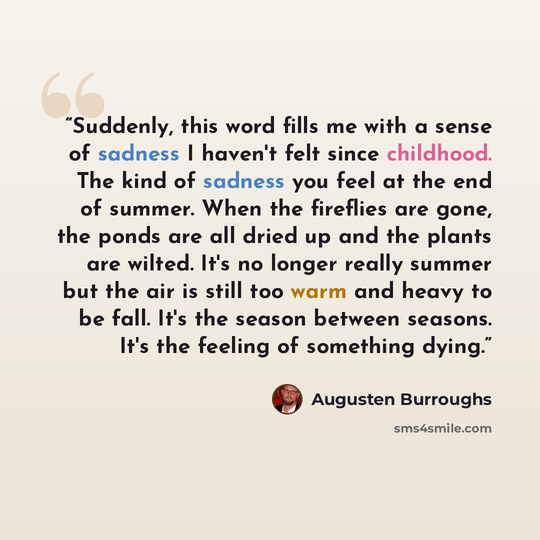 “Suddenly, this word fills me with a sense of sadness I haven't felt since childhood. The kind of sadness you feel at the end of summer. When the fireflies are gone, the ponds are all dried up and the plants are wilted. It's no longer really summer but the air is still too warm and heavy to be…” quote by Augusten Burroughs