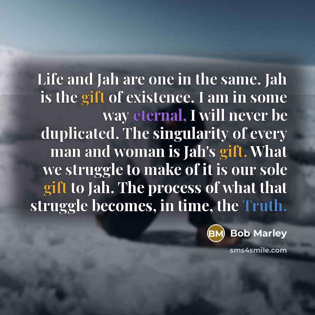 “Life and Jah are one in the same. Jah is the gift of existence. I am in some way eternal, I will never be duplicated. The singularity of every man and woman is Jah's gift. What we struggle to make of it is our sole gift to Jah. The process of what that struggle becomes, in time, the Truth.” quote by Bob Marley