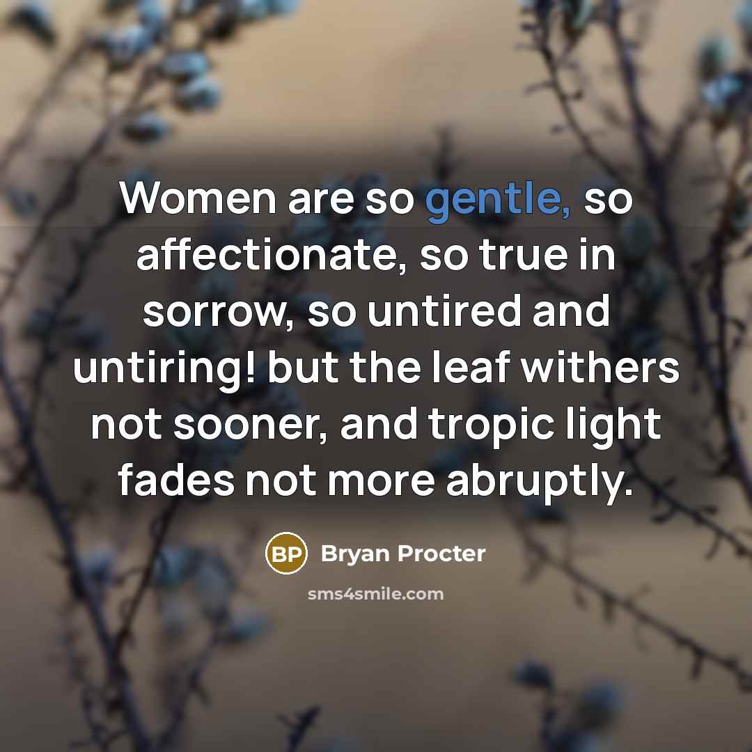 “Women are so gentle, so affectionate, so true in sorrow, so untired and untiring! but the leaf withers not sooner, and tropic light fades not more abruptly.” quote by Bryan Procter