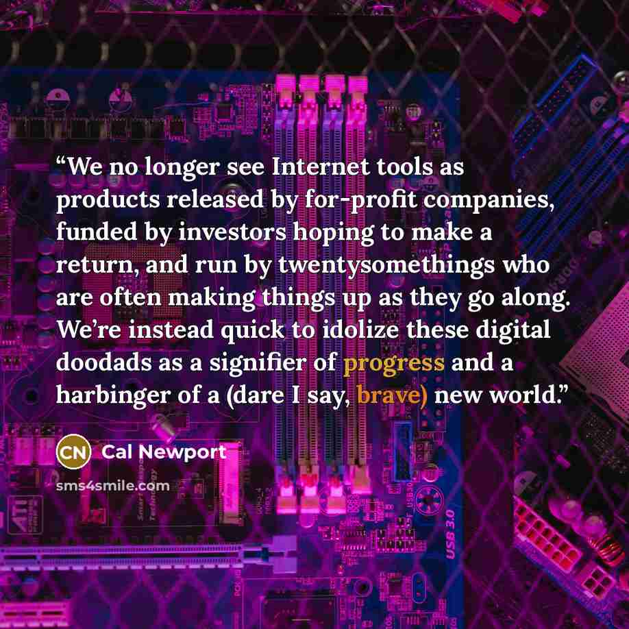 “We no longer see Internet tools as products released by for-profit companies, funded by investors hoping to make a return, and run by twentysomethings who are often making things up as they go along. We’re instead quick to idolize these digital doodads as a signifier of progress and a harbinger of…” quote by Cal Newport