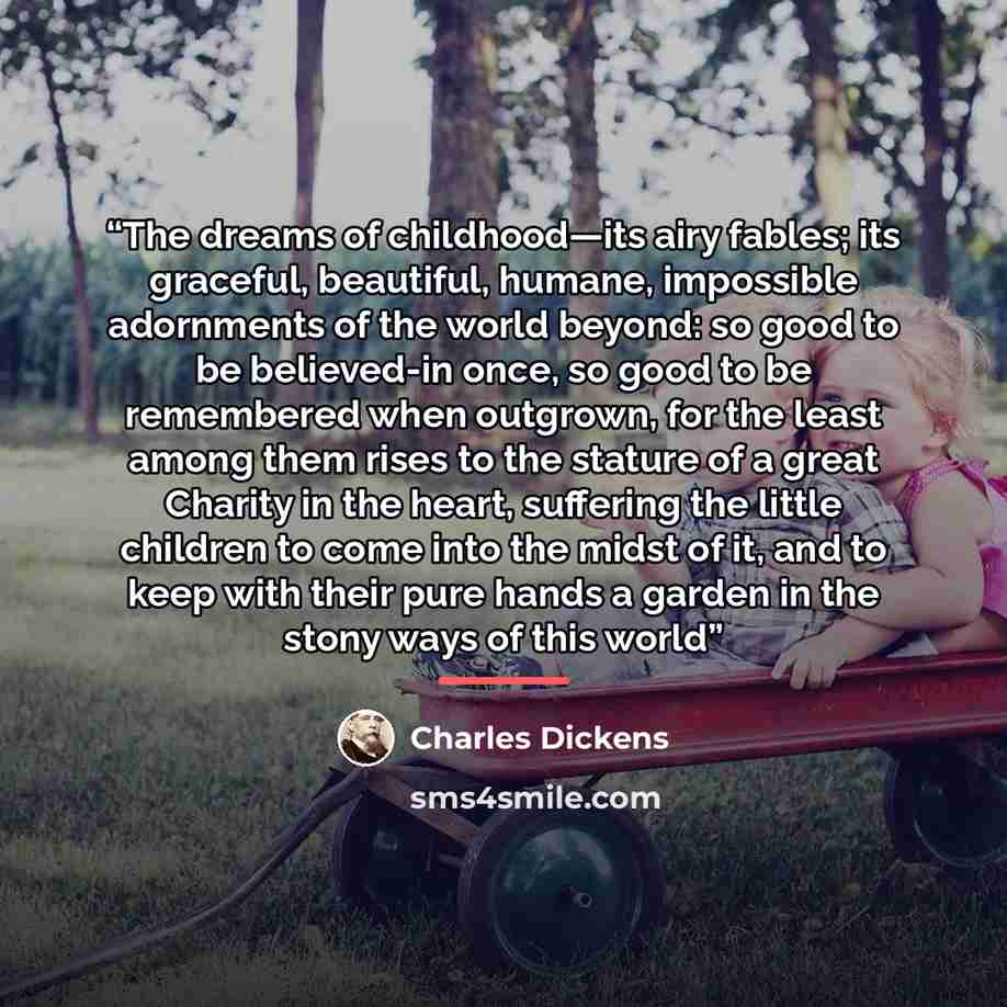 “The dreams of childhood—its airy fables; its graceful, beautiful, humane, impossible adornments of the world beyond: so good to be believed-in once, so good to be remembered when outgrown, for the least among them rises to the stature of a great Charity in the heart, suffering the little children…” quote by Charles Dickens
