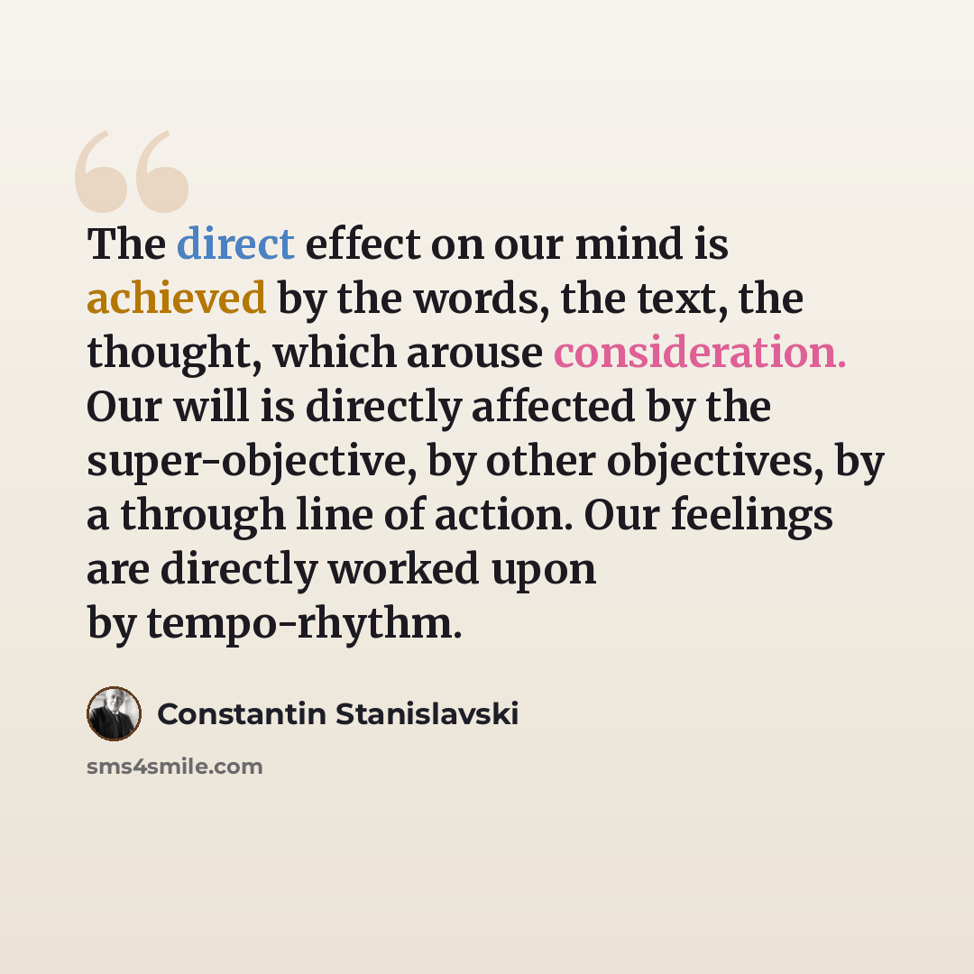 “The direct effect on our mind is achieved by the words, the text, the thought, which arouse consideration. Our will is directly affected by the super-objective, by other objectives, by a through line of action. Our feelings are directly worked upon by tempo-rhythm.” quote by Constantin Stanislavski