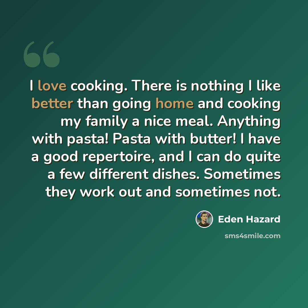 “I love cooking. There is nothing I like better than going home and cooking my family a nice meal. Anything with pasta! Pasta with butter! I have a good repertoire, and I can do quite a few different dishes. Sometimes they work out and sometimes not.” quote by Eden Hazard