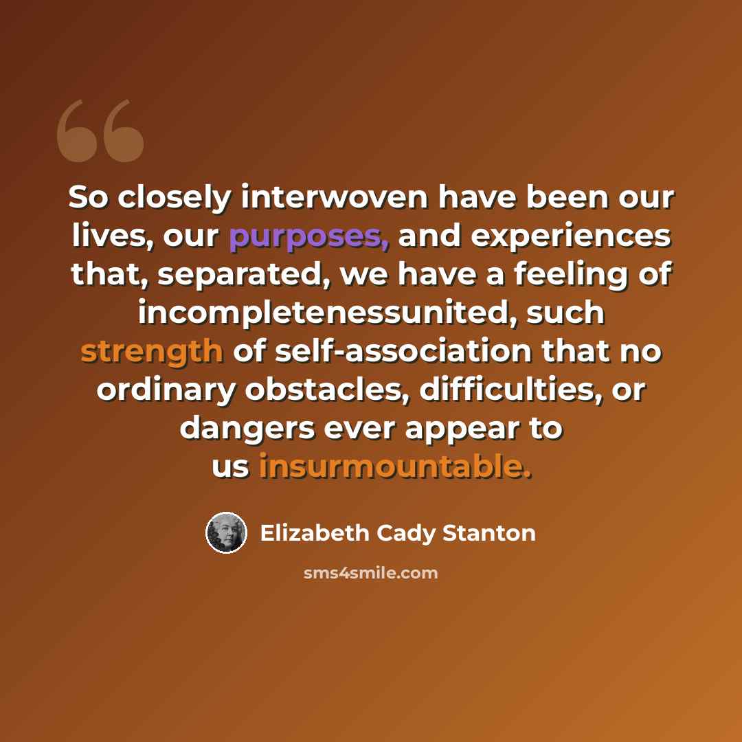 “So closely interwoven have been our lives, our purposes, and experiences that, separated, we have a feeling of incompletenessunited, such strength of self-association that no ordinary obstacles, difficulties, or dangers ever appear to us insurmountable.” quote by Elizabeth Cady Stanton
