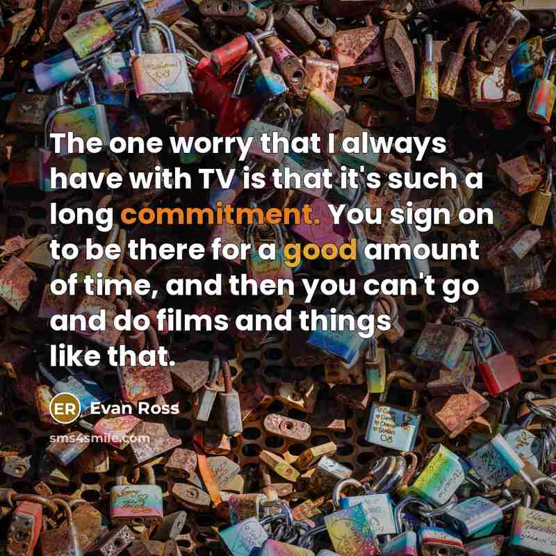 “The one worry that I always have with TV is that it's such a long commitment. You sign on to be there for a good amount of time, and then you can't go and do films and things like that.” quote by Evan Ross