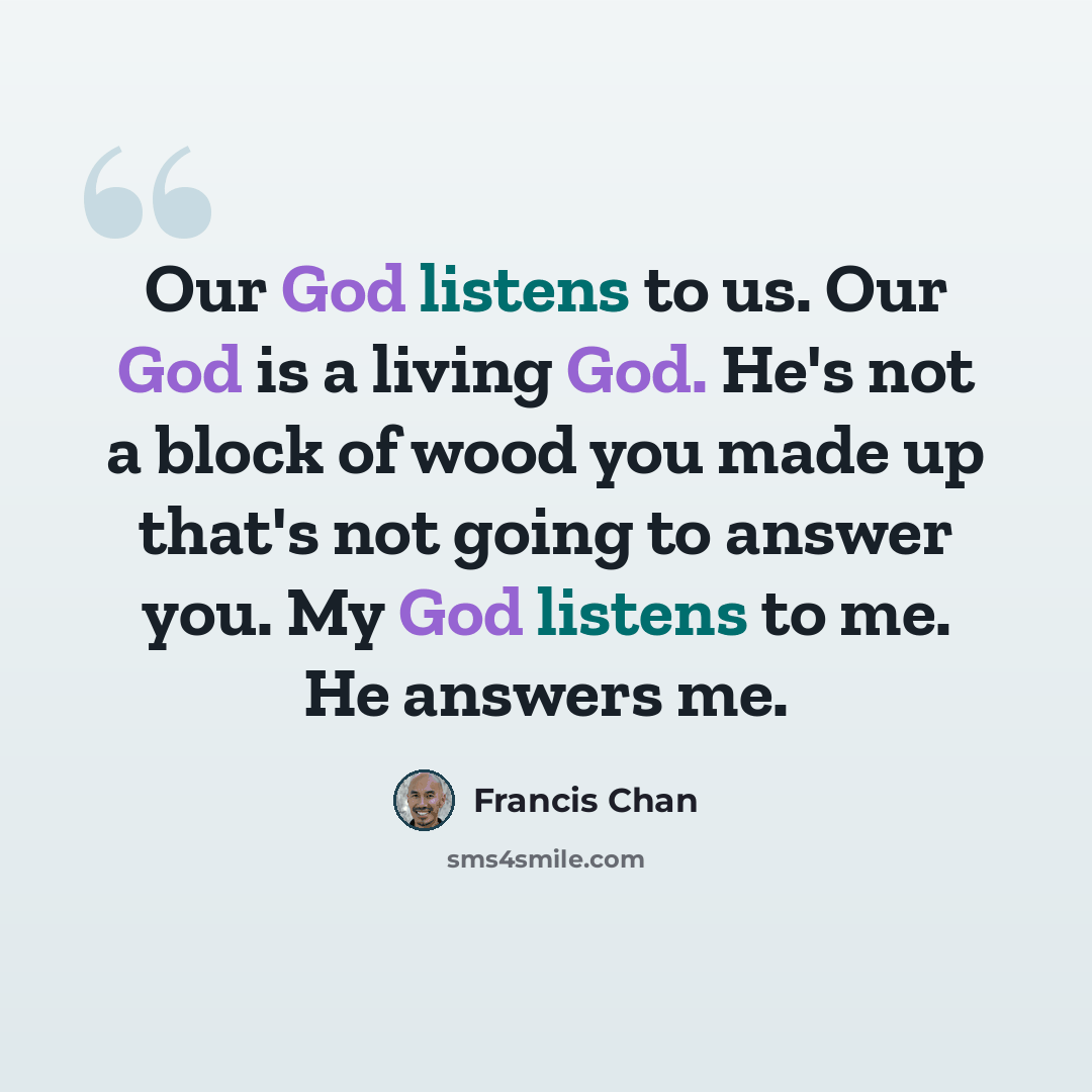 “Our God listens to us. Our God is a living God. He's not a block of wood you made up that's not going to answer you. My God listens to me. He answers me.” quote by Francis Chan
