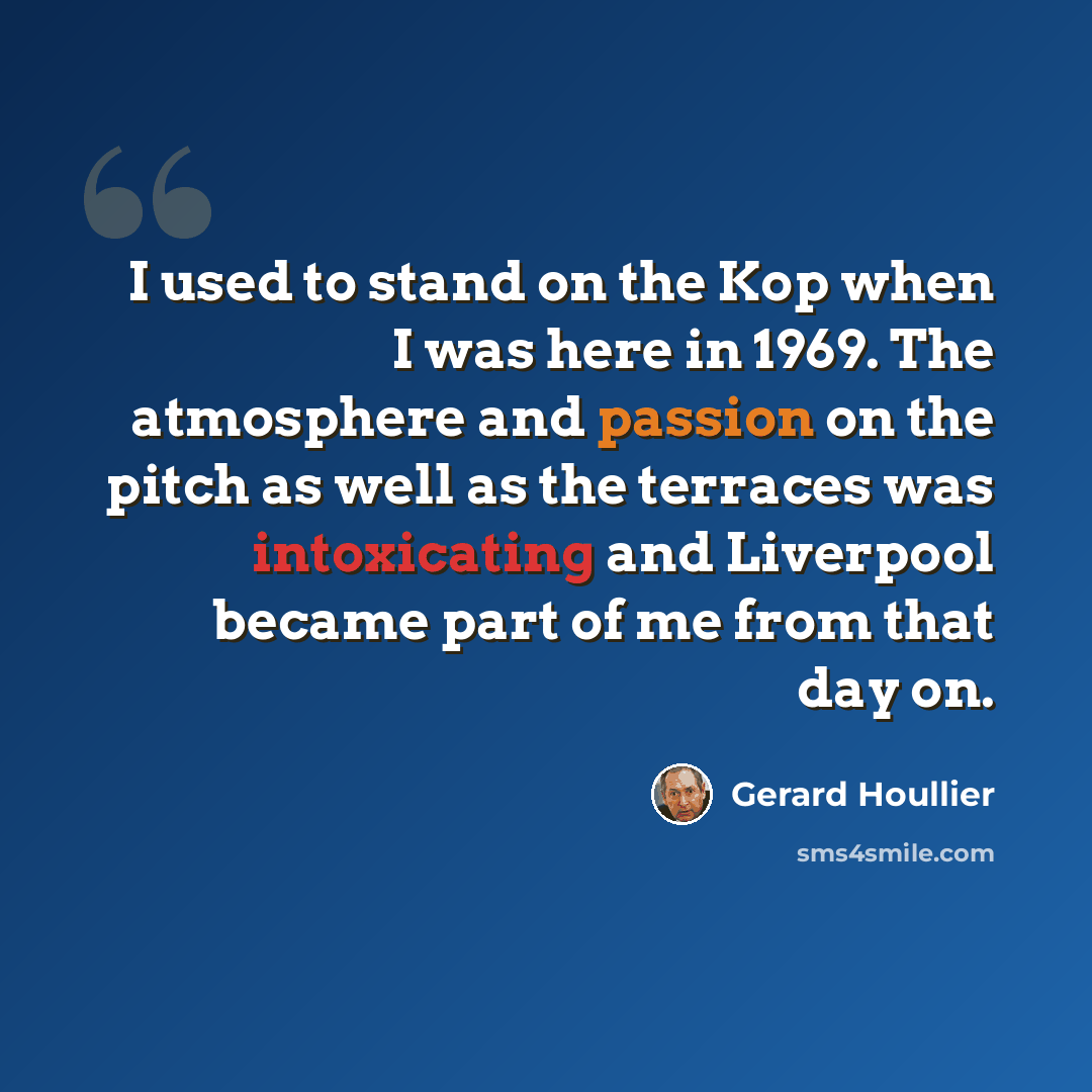 “I used to stand on the Kop when I was here in 1969. The atmosphere and passion on the pitch as well as the terraces was intoxicating and Liverpool became part of me from that day on.” quote by Gerard Houllier
