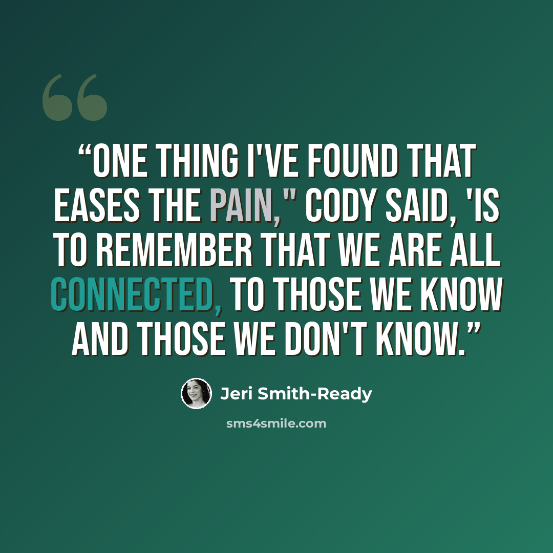 “One thing I've found that eases the pain," Cody said, 'is to remember that we are all connected, to those we know and those we don't know.” quote by Jeri Smith-Ready