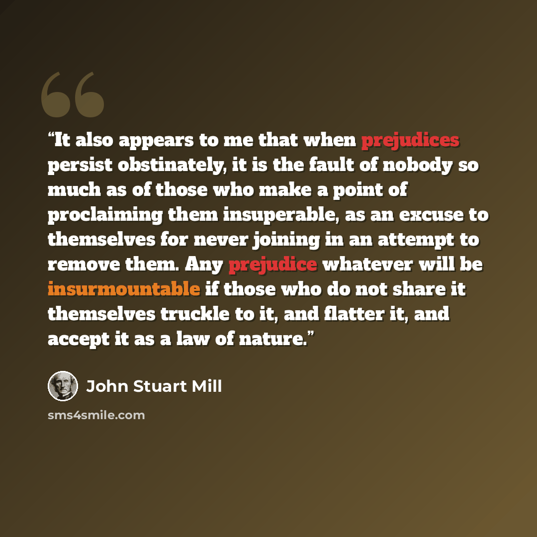 “It also appears to me that when prejudices persist obstinately, it is the fault of nobody so much as of those who make a point of proclaiming them insuperable, as an excuse to themselves for never joining in an attempt to remove them. Any prejudice whatever will be insurmountable if those who do…” quote by John Stuart Mill