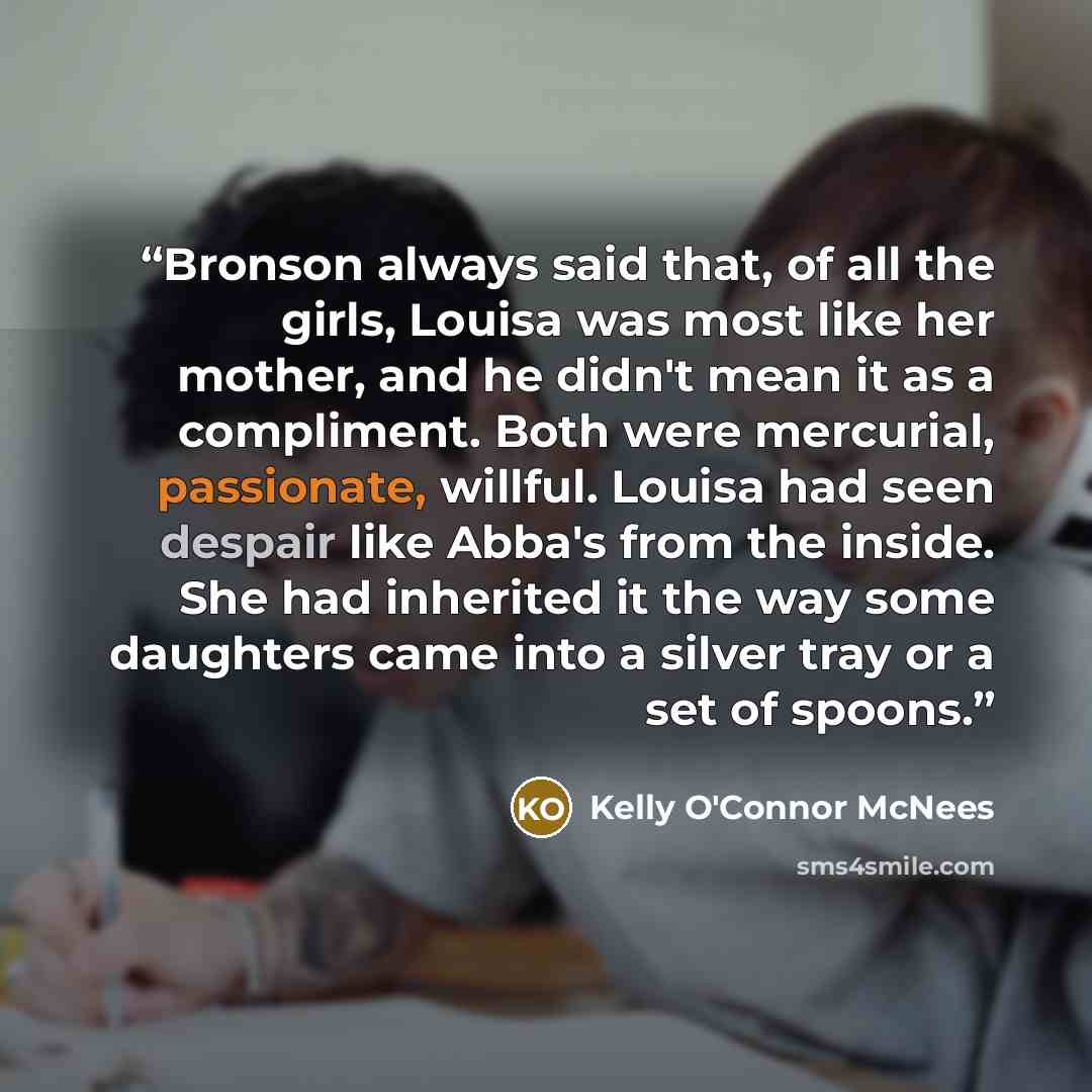 “Bronson always said that, of all the girls, Louisa was most like her mother, and he didn't mean it as a compliment. Both were mercurial, passionate, willful. Louisa had seen despair like Abba's from the inside. She had inherited it the way some daughters came into a silver tray or a set of spoons.” quote by Kelly O'Connor McNees
