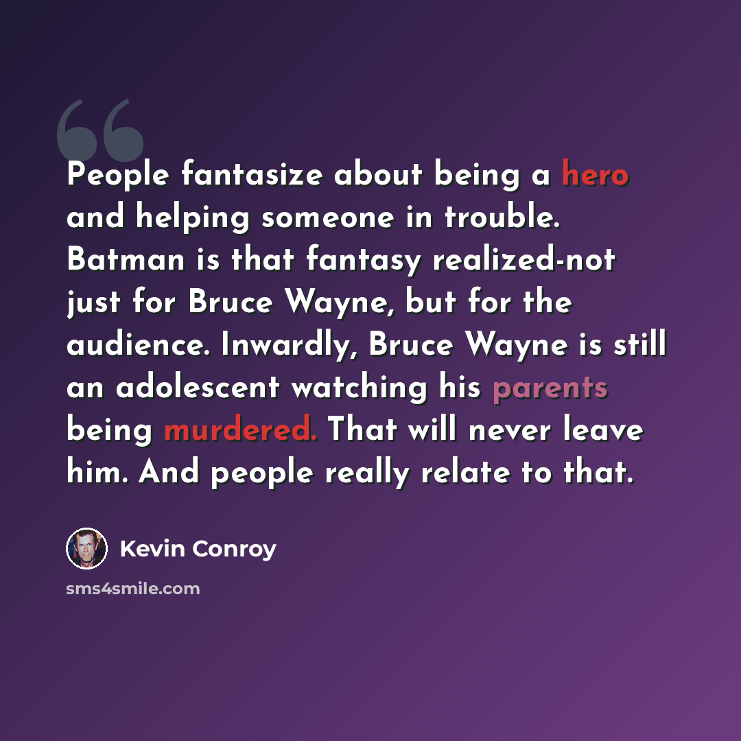 “People fantasize about being a hero and helping someone in trouble. Batman is that fantasy realized-not just for Bruce Wayne, but for the audience. Inwardly, Bruce Wayne is still an adolescent watching his parents being murdered. That will never leave him. And people really relate to that.” quote by Kevin Conroy