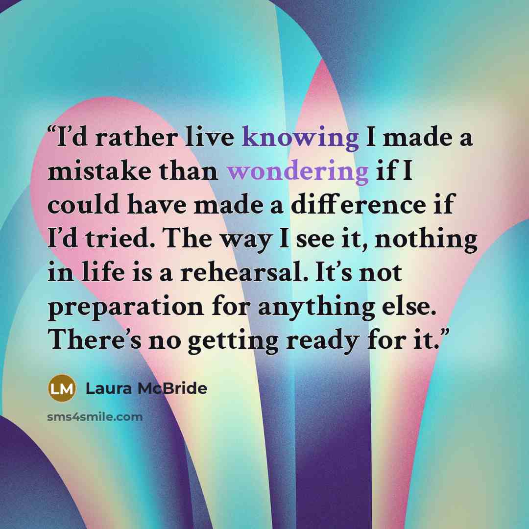 “I’d rather live knowing I made a mistake than wondering if I could have made a difference if I’d tried. The way I see it, nothing in life is a rehearsal. It’s not preparation for anything else. There’s no getting ready for it.” quote by Laura McBride