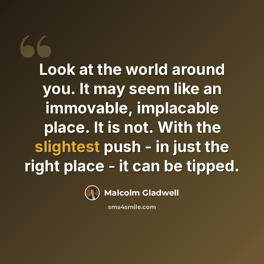 “Look at the world around you. It may seem like an immovable, implacable place. It is not. With the slightest push - in just the right place - it can be tipped.” quote by Malcolm Gladwell
