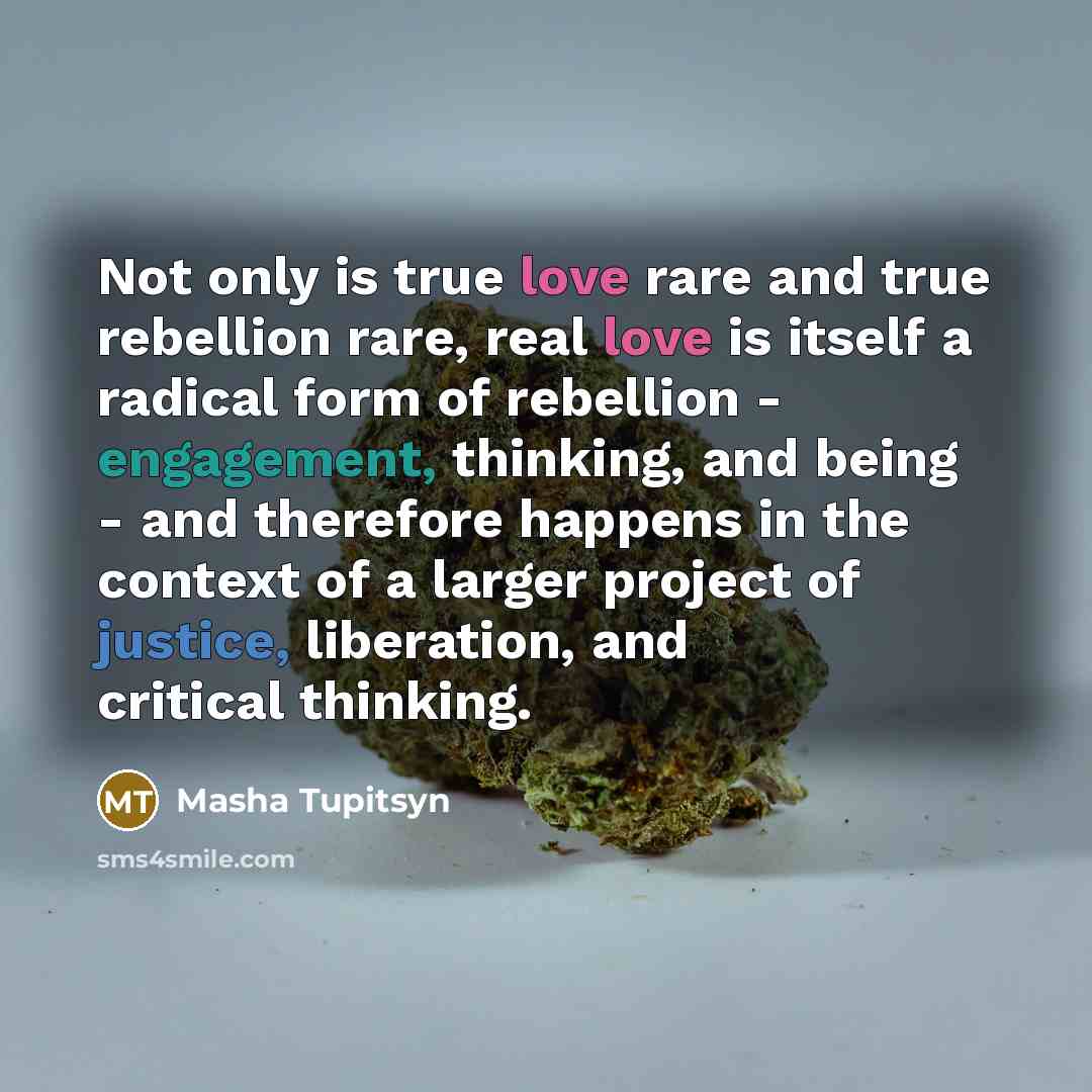 “Not only is true love rare and true rebellion rare, real love is itself a radical form of rebellion - engagement, thinking, and being - and therefore happens in the context of a larger project of justice, liberation, and critical thinking.” quote by Masha Tupitsyn