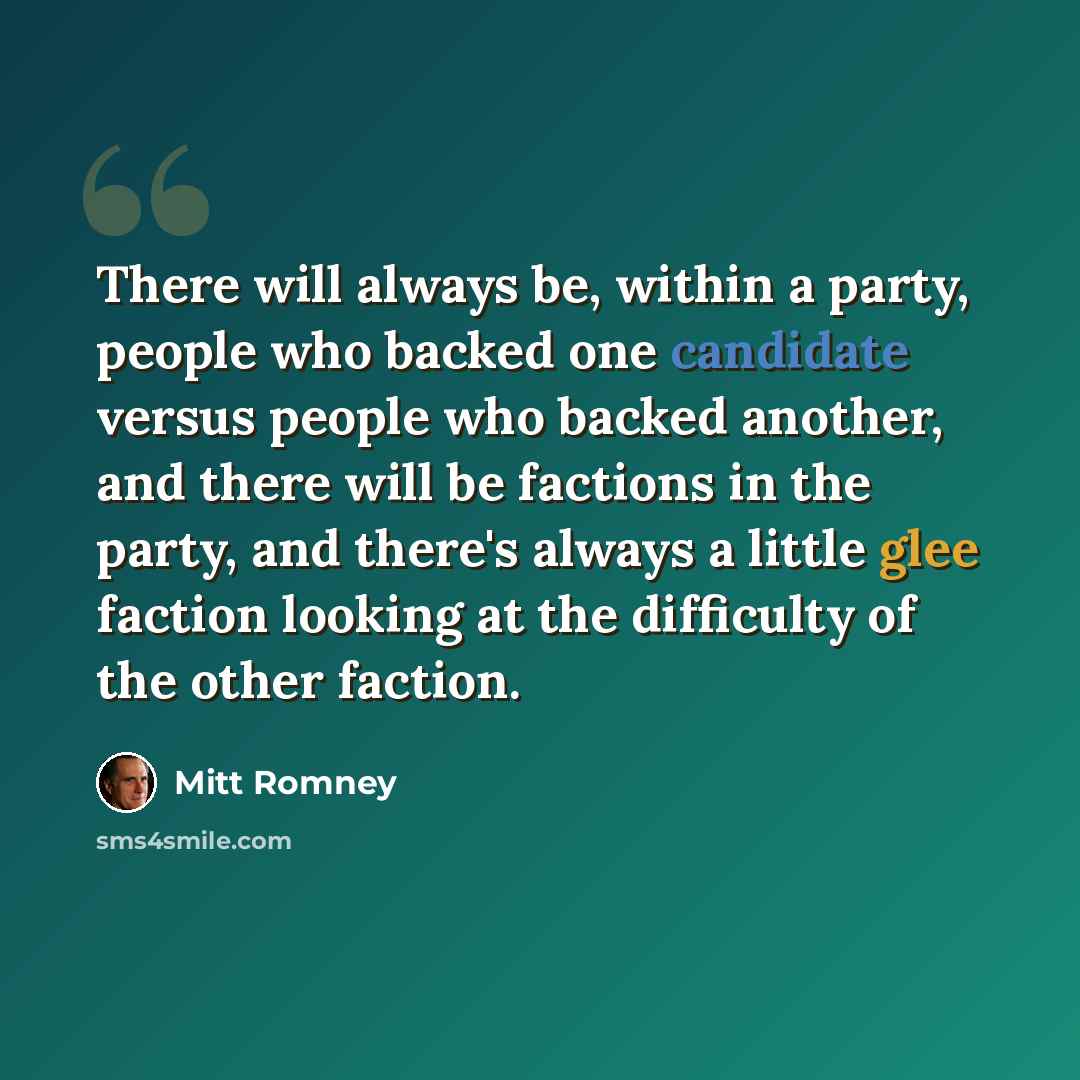 “There will always be, within a party, people who backed one candidate versus people who backed another, and there will be factions in the party, and there's always a little glee faction looking at the difficulty of the other faction.” quote by Mitt Romney