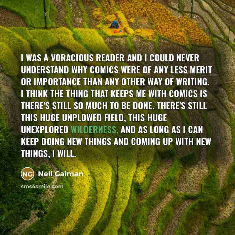 “I was a voracious reader and I could never understand why comics were of any less merit or importance than any other way of writing. I think the thing that keeps me with comics is there's still so much to be done. There's still this huge unplowed field, this huge unexplored wilderness, and as long…” quote by Neil Gaiman