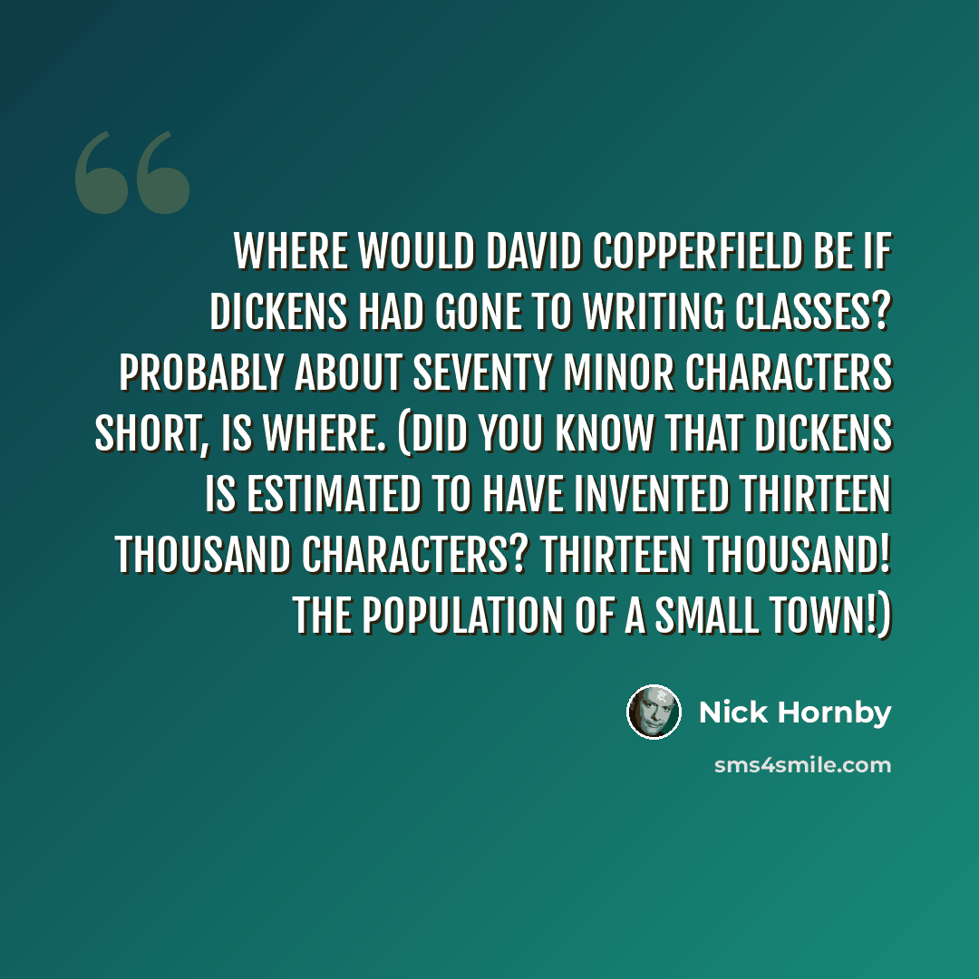 “Where would David Copperfield be if Dickens had gone to writing classes? Probably about seventy minor characters short, is where. (Did you know that Dickens is estimated to have invented thirteen thousand characters? Thirteen thousand! The population of a small town!)” quote by Nick Hornby