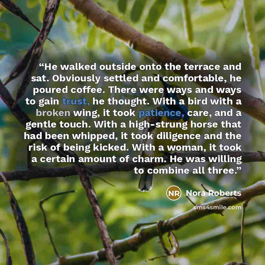 “He walked outside onto the terrace and sat. Obviously settled and comfortable, he poured coffee. There were ways and ways to gain trust, he thought. With a bird with a broken wing, it took patience, care, and a gentle touch. With a high-strung horse that had been whipped, it took diligence and the…” quote by Nora Roberts