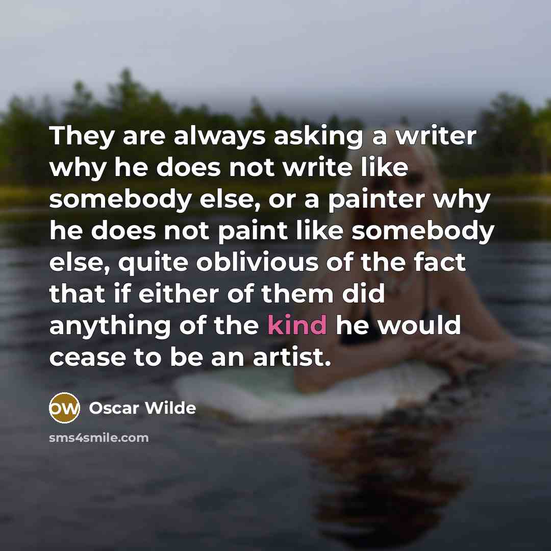 “They are always asking a writer why he does not write like somebody else, or a painter why he does not paint like somebody else, quite oblivious of the fact that if either of them did anything of the kind he would cease to be an artist.” quote by Oscar Wilde
