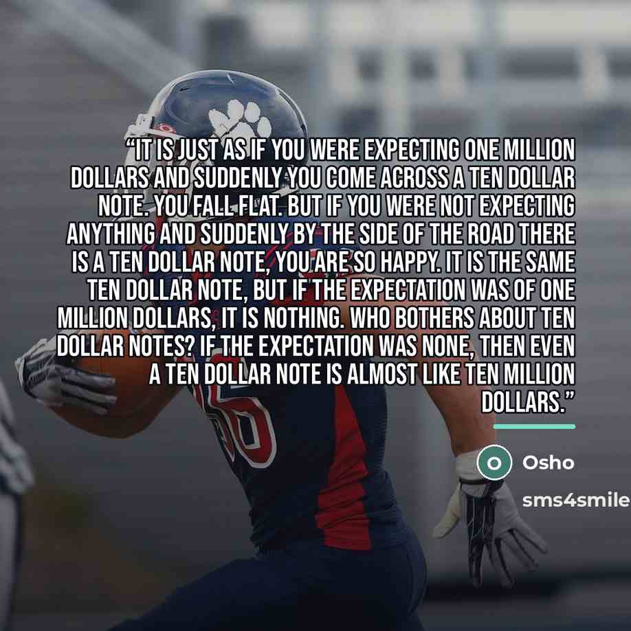 “It is just as if you were expecting one million dollars and suddenly you come across a ten dollar note. You fall flat. But if you were not expecting anything and suddenly by the side of the road there is a ten dollar note, you are so happy. It is the same ten dollar note, but if the expectation…” quote by Osho