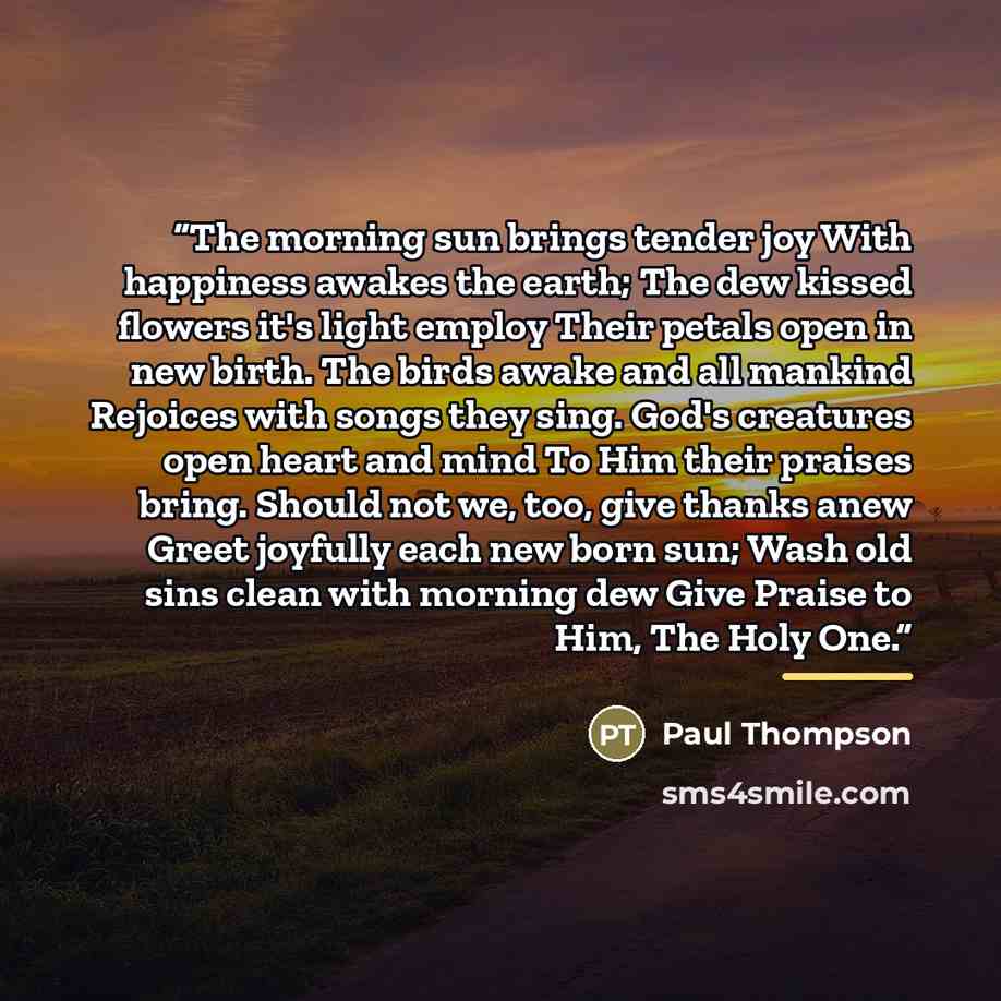 “The morning sun brings tender joy With happiness awakes the earth; The dew kissed flowers it's light employ Their petals open in new birth. The birds awake and all mankind Rejoices with songs they sing. God's creatures open heart and mind To Him their praises bring. Should not we, too, give thanks…” quote by Paul Thompson