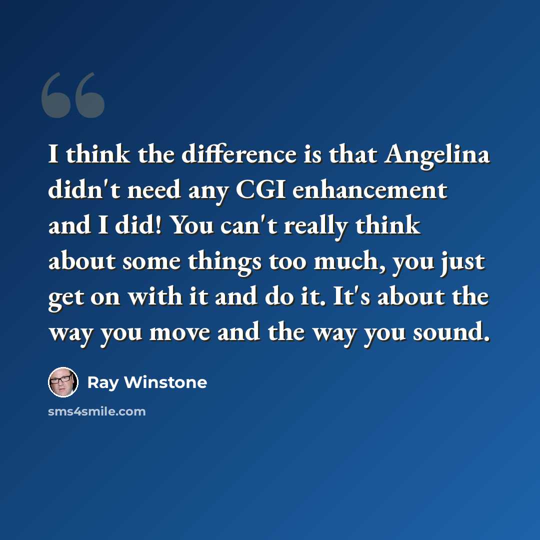 “I think the difference is that Angelina didn't need any CGI enhancement and I did! You can't really think about some things too much, you just get on with it and do it. It's about the way you move and the way you sound.” quote by Ray Winstone