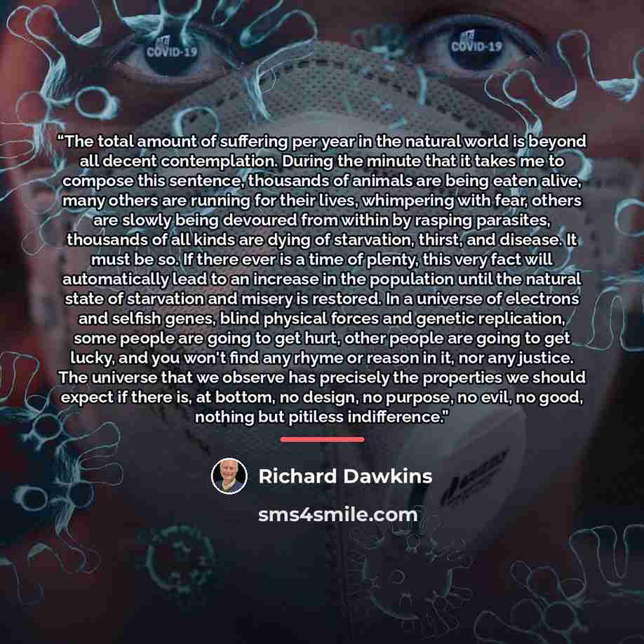 “The total amount of suffering per year in the natural world is beyond all decent contemplation. During the minute that it takes me to compose this sentence, thousands of animals are being eaten alive, many others are running for their lives, whimpering with fear, others are slowly being devoured…” quote by Richard Dawkins