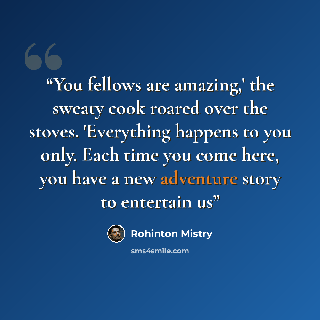 “You fellows are amazing,' the sweaty cook roared over the stoves. 'Everything happens to you only. Each time you come here, you have a new adventure story to entertain us” quote by Rohinton Mistry