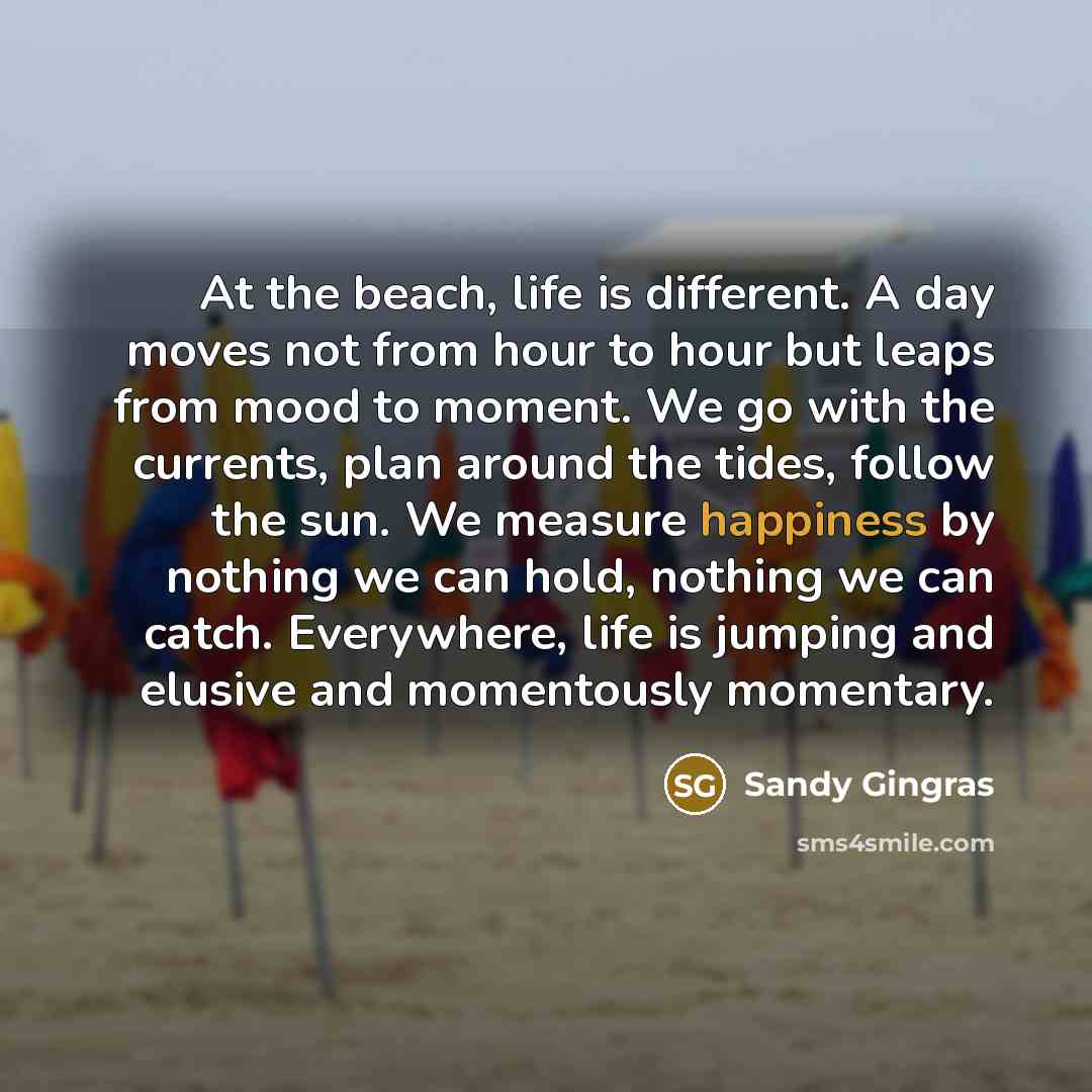 “At the beach, life is different. A day moves not from hour to hour but leaps from mood to moment. We go with the currents, plan around the tides, follow the sun. We measure happiness by nothing we can hold, nothing we can catch. Everywhere, life is jumping and elusive and momentously momentary.” quote by Sandy Gingras